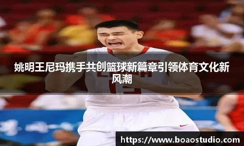 姚明王尼玛携手共创篮球新篇章引领体育文化新风潮