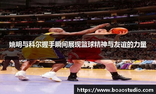 姚明与科尔握手瞬间展现篮球精神与友谊的力量