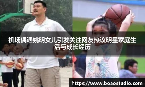 机场偶遇姚明女儿引发关注网友热议明星家庭生活与成长经历