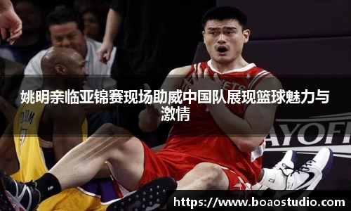 姚明亲临亚锦赛现场助威中国队展现篮球魅力与激情