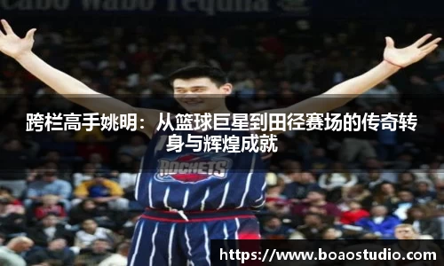跨栏高手姚明：从篮球巨星到田径赛场的传奇转身与辉煌成就