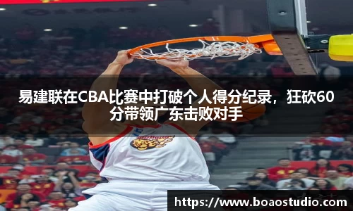 易建联在CBA比赛中打破个人得分纪录，狂砍60分带领广东击败对手