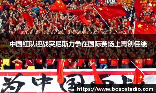 中国红队迎战突尼斯力争在国际赛场上再创佳绩
