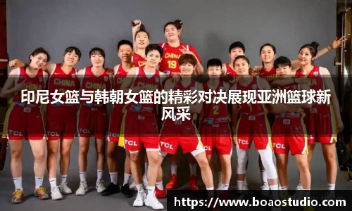 印尼女篮与韩朝女篮的精彩对决展现亚洲篮球新风采