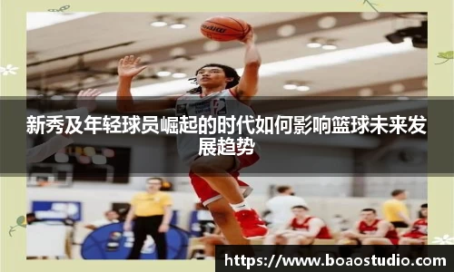 新秀及年轻球员崛起的时代如何影响篮球未来发展趋势