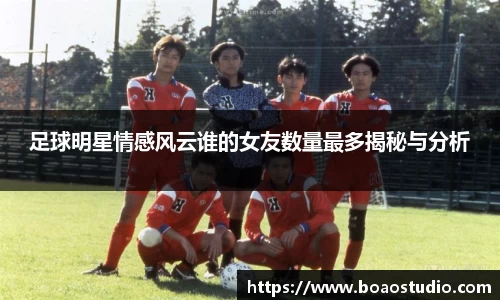 足球明星情感风云谁的女友数量最多揭秘与分析