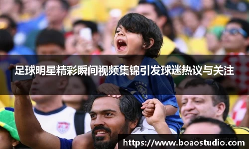足球明星精彩瞬间视频集锦引发球迷热议与关注