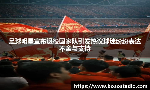 足球明星宣布退役国家队引发热议球迷纷纷表达不舍与支持