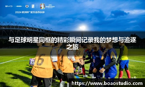 与足球明星同框的精彩瞬间记录我的梦想与追逐之旅
