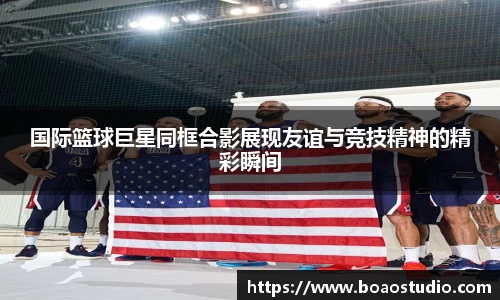 国际篮球巨星同框合影展现友谊与竞技精神的精彩瞬间